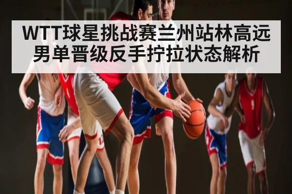 WTT球星挑战赛兰州站林高远男单晋级反手拧拉状态解析 - TianBo Sports